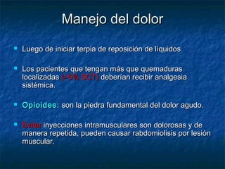 Manejo del dolorManejo del dolor
 Luego de iniciar terpia de reposición de líquidosLuego de iniciar terpia de reposición de líquidos
 Los pacientes que tengan más que quemadurasLos pacientes que tengan más que quemaduras
localizadaslocalizadas ((>5% SCT)>5% SCT) deberían recibir analgesiadeberían recibir analgesia
sistémica.sistémica.
 Opioides:Opioides: son la piedra fundamental del dolor agudo.son la piedra fundamental del dolor agudo.
 EvitarEvitar inyecciones intramusculares son dolorosas y deinyecciones intramusculares son dolorosas y de
manera repetida, pueden causar rabdomiolisis por lesiónmanera repetida, pueden causar rabdomiolisis por lesión
muscular.muscular.
 
