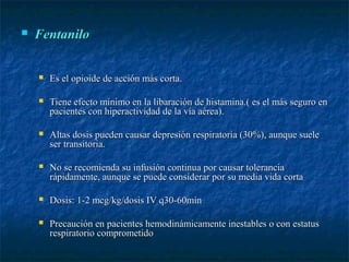  FentaniloFentanilo
 Es el opioide de acción más corta.Es el opioide de acción más corta.
 Tiene efecto mínimo en la libaración de histamina.( es el más seguro enTiene efecto mínimo en la libaración de histamina.( es el más seguro en
pacientes con hiperactividad de la vía aérea).pacientes con hiperactividad de la vía aérea).
 Altas dosis pueden causar depresión respiratoria (30%), aunque sueleAltas dosis pueden causar depresión respiratoria (30%), aunque suele
ser transitoria.ser transitoria.
 No se recomienda su infusión continua por causar toleranciaNo se recomienda su infusión continua por causar tolerancia
rápidamente, aunque se puede considerar por su media vida cortarápidamente, aunque se puede considerar por su media vida corta
 Dosis: 1-2 mcg/kg/dosis IV q30-60minDosis: 1-2 mcg/kg/dosis IV q30-60min
 Precaución en pacientes hemodinámicamente inestables o con estatusPrecaución en pacientes hemodinámicamente inestables o con estatus
respiratorio comprometidorespiratorio comprometido
 