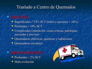 Traslado a Centro de QuemadosTraslado a Centro de Quemados
 URGENTE:URGENTE:
 Superficiales > 15% SCT (niños o ancianos > 10%)Superficiales > 15% SCT (niños o ancianos > 10%)
 Profundas > 10% SCTProfundas > 10% SCT
 Complicadas (inhalación, zonas críticas, patologíasComplicadas (inhalación, zonas críticas, patologías
asociadas y previas)asociadas y previas)
 Quemaduras eléctricas, químicas y radiacionesQuemaduras eléctricas, químicas y radiaciones
 Quemaduras circularesQuemaduras circulares
 MENOS URGENTE:MENOS URGENTE:
 Profundas > 2% SCTProfundas > 2% SCT
 Mala evoluciónMala evolución
 