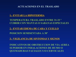 ACTUACIONES EN EL TRASLADO
1.- EVITAR LA HIPOTERMIA
TEMPERATURA TRASLADO ENTRE 31-33 º
CUBRIR CON MANTAS O SABANAS ESPECIALES
2.- EVITAR EDEMA DE CARA Y CUELLO
POSICION SEMISENTADA A 30º
3.- VIGILANCIA DE SINTOMAS Y SIGNOS
INDICATIVOS DE OBSTRUCCION DE VIA AEREA
SUPERIOR EN INHALACIONES DE HUMO O
QUEMADURAS FACIALES Y/O CERVICALES
 