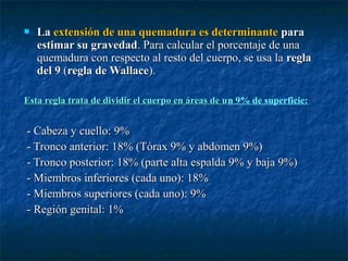  LaLa extensión de una quemadura es determinanteextensión de una quemadura es determinante parapara
estimar su gravedadestimar su gravedad. Para calcular el porcentaje de una. Para calcular el porcentaje de una
quemadura con respecto al resto del cuerpo, se usa laquemadura con respecto al resto del cuerpo, se usa la reglaregla
del 9del 9 ((regla de Wallaceregla de Wallace).).
Esta regla trata de dividir el cuerpo en áreas de uEsta regla trata de dividir el cuerpo en áreas de un 9% de superficie:
- Cabeza y cuello: 9%- Cabeza y cuello: 9%
- Tronco anterior: 18% (Tórax 9% y abdomen 9%)- Tronco anterior: 18% (Tórax 9% y abdomen 9%)
- Tronco posterior: 18% (parte alta espalda 9% y baja 9%)- Tronco posterior: 18% (parte alta espalda 9% y baja 9%)
- Miembros inferiores (cada uno): 18%- Miembros inferiores (cada uno): 18%
- Miembros superiores (cada uno): 9%- Miembros superiores (cada uno): 9%
- Región genital: 1%- Región genital: 1%
 