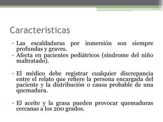 Caracteristicas
• Las escaldaduras por inmersión son siempre
profundas y graves.
• Afecta en pacientes pediátricos (síndrome del niño
maltratado).
• El médico debe registrar cualquier discrepancia
entre el relato que reﬁere la persona encargada del
paciente y la distribución o causa probable de una
quemadura.
• El aceite y la grasa pueden provocar quemaduras
cercanas a los 200 grados.
 