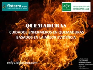 QUEMADURAS
CUIDADOS ENFERMEROS EN QUEMADURAS
BASADOS EN LA MEJOR EVIDENCIA
PATRICIA TOMAS
RAQUEL MUÑOZ
ENFERMERAS RESIDENTES
DE FAMILIA Y COMUNITARIA
ENERO 2016
Enfyc.blogspot.com
 