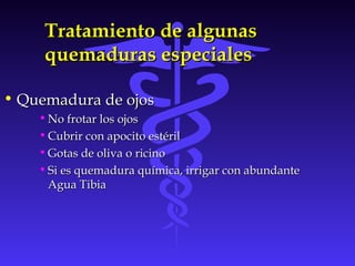Tratamiento de algunasTratamiento de algunas
quemaduras especialesquemaduras especiales
• Quemadura de ojosQuemadura de ojos
• No frotar los ojosNo frotar los ojos
• Cubrir con apocito estérilCubrir con apocito estéril
• Gotas de oliva o ricinoGotas de oliva o ricino
• Si es quemadura química, irrigar con abundanteSi es quemadura química, irrigar con abundante
Agua TibiaAgua Tibia
 