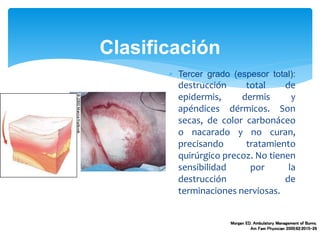 Clasificación
 Tercer grado (espesor total):
destrucción total de
epidermis, dermis y
apéndices dérmicos. Son
secas, de color carbonáceo
o nacarado y no curan,
precisando tratamiento
quirúrgico precoz. No tienen
sensibilidad por la
destrucción de
terminaciones nerviosas.
Morgan ED. Ambulatory Management of Burns.
Am Fam Physician 2000;62:2015-26
 