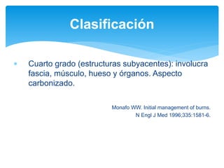  Cuarto grado (estructuras subyacentes): involucra
fascia, músculo, hueso y órganos. Aspecto
carbonizado.
Monafo WW. Initial management of burns.
N Engl J Med 1996;335:1581-6.
Clasificación
 