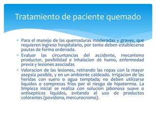  Para el manejo de las quemaduras moderadas y graves, que
requieren ingreso hospitalario, por tanto deben establecerse
pautas de forma ordenada.
 Evaluar las circuntancias del accidente, mecanismo
productor, posibilidad e inhalacion de humo, enfermedad
previa y lesiones asociadas
 Valoracion de las lesiones, retirando las ropas con la mayor
asepsia posible, y en un ambiente caldeado. Irrigacion de las
heridas con suero o agua templada; no deben utilizarse
liquidos o compresas frias por el riesgo de hipotermia. La
limpieza inicial se realiza con solucion jabonosa suave o
antisepticos liquidos, evitando el uso de productos
colorantes (povidona, mercurocromo).
Tratamiento de paciente quemado
 