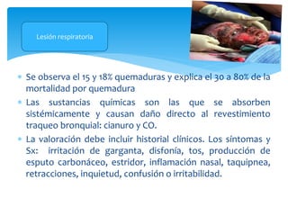  Se observa el 15 y 18% quemaduras y explica el 30 a 80% de la
mortalidad por quemadura
 Las sustancias químicas son las que se absorben
sistémicamente y causan daño directo al revestimiento
traqueo bronquial: cianuro y CO.
 La valoración debe incluir historial clínicos. Los síntomas y
Sx: irritación de garganta, disfonía, tos, producción de
esputo carbonáceo, estridor, inflamación nasal, taquipnea,
retracciones, inquietud, confusión o irritabilidad.
Lesión respiratoria
 