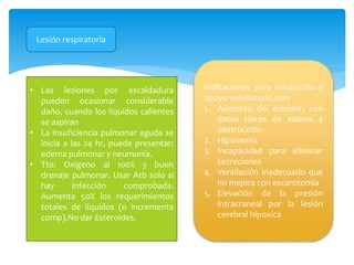Lesión respiratoria
• Las lesiones por escaldadura
pueden ocasionar considerable
daño, cuando los líquidos calientes
se aspiran
• La insuficiencia pulmonar aguda se
inicia a las 24 hr, puede presentar:
edema pulmonar y neumonía.
• Tto: Oxigeno al 100% y buen
drenaje pulmonar. Usar Atb solo si
hay infección comprobada.
Aumenta 50% los requerimientos
totales de liquidos (o incrementa
comp).No dar Esteroides.
Indicaciones para intubación y
apoyo ventilatorio son:
1. Aumento del estridor, con
datos claros de edema y
obstrucción
2. Hipoxemia
3. Incapacidad para eliminar
secreciones
4. Ventilación inadecuado que
no mejora con escarotomia
5. Elevación de la presión
intracraneal por la lesión
cerebral hipoxica
 