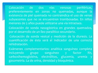  Colocación de dos vías venosas periféricas,
preferentemente en zonas no quemadas, aunque la
existencia de piel quemada no contraindica el uso de venas
subyacentes que no se encuentren trombosadas. En niños
menores de 5 años puede utilizarse una vía intraósea.
 Colocación de sonda nasogástrica en grandes quemados,
por el desarrollo de un íleo paralítico secundario.
 Colocación de sonda vesical y medición de la diuresis. La
cuantificación de ésta será el indicador de una correcta
rehidratación.
 Exámenes complementarios: analítica sanguínea completa
incluyendo grupo sanguíneo y factor Rh,
carboxihemoglobina, electrólitos, glucemia, uremia y
gasometría. La de orina, densidad y bioquímica.
 