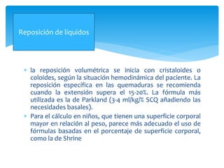  la reposición volumétrica se inicia con cristaloides o
coloides, según la situación hemodinámica del paciente. La
reposición específica en las quemaduras se recomienda
cuando la extensión supera el 15-20%. La fórmula más
utilizada es la de Parkland (3-4 ml/kg/% SCQ añadiendo las
necesidades basales).
 Para el cálculo en niños, que tienen una superficie corporal
mayor en relación al peso, parece más adecuado el uso de
fórmulas basadas en el porcentaje de superficie corporal,
como la de Shrine
Reposición de líquidos
 