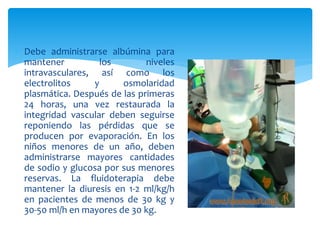  Debe administrarse albúmina para
mantener los niveles
intravasculares, así como los
electrolitos y osmolaridad
plasmática. Después de las primeras
24 horas, una vez restaurada la
integridad vascular deben seguirse
reponiendo las pérdidas que se
producen por evaporación. En los
niños menores de un año, deben
administrarse mayores cantidades
de sodio y glucosa por sus menores
reservas. La fluidoterapia debe
mantener la diuresis en 1-2 ml/kg/h
en pacientes de menos de 30 kg y
30-50 ml/h en mayores de 30 kg.
 