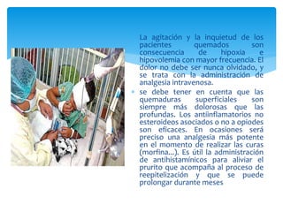  La agitación y la inquietud de los
pacientes quemados son
consecuencia de hipoxia e
hipovolemia con mayor frecuencia. El
dolor no debe ser nunca olvidado, y
se trata con la administración de
analgesia intravenosa.
 se debe tener en cuenta que las
quemaduras superficiales son
siempre más dolorosas que las
profundas. Los antiinflamatorios no
esteroideos asociados o no a opiodes
son eficaces. En ocasiones será
preciso una analgesia más potente
en el momento de realizar las curas
(morfina...). Es útil la administración
de antihistamínicos para aliviar el
prurito que acompaña al proceso de
reepitelización y que se puede
prolongar durante meses
 