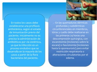 En todos los casos debe
establecerse una profilaxis
antitetánica, según el estado
de inmunización previo del
paciente. Inicialmente no es
preciso la administración de
antibióticos por vía sistémica,
ya que la infección es un
proceso evolutivo que se
desarrolla en la mayoría de los
casos a partir de la flora
bacteriana del paciente.
. - En las quemaduras dérmicas
profundas y subdérmicas
circunferenciales en miembros,
tórax y cuello debe realizarse en
las primeras 24 horas una
descompresión quirúrgica, con
escarotomía (incisiones sobre la
escara) o fasciotomía (incisiones
hasta la aponeurosis) para evitar
restricción respiratoria o
alteraciones circulatorias por el
edema.
 