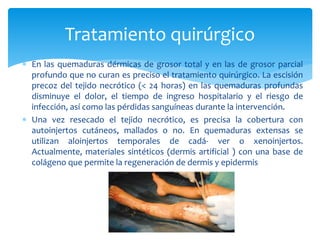  En las quemaduras dérmicas de grosor total y en las de grosor parcial
profundo que no curan es preciso el tratamiento quirúrgico. La escisión
precoz del tejido necrótico (< 24 horas) en las quemaduras profundas
disminuye el dolor, el tiempo de ingreso hospitalario y el riesgo de
infección, así como las pérdidas sanguíneas durante la intervención.
 Una vez resecado el tejido necrótico, es precisa la cobertura con
autoinjertos cutáneos, mallados o no. En quemaduras extensas se
utilizan aloinjertos temporales de cadá- ver o xenoinjertos.
Actualmente, materiales sintéticos (dermis artificial ) con una base de
colágeno que permite la regeneración de dermis y epidermis
Tratamiento quirúrgico
 
