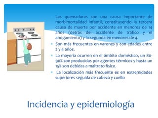  Las quemaduras son una causa importante de
morbimortalidad infantil, constituyendo la tercera
causa de muerte por accidente en menores de 14
años (detrás del accidente de tráfico y el
ahogamiento) y la segunda en menores de 4.
 Son más frecuentes en varones y con edades entre
2 y 4 años.
 La mayoría ocurren en el ámbito doméstico, un 80-
90% son producidas por agentes térmicos y hasta un
15% son debidas a maltrato físico.
 La localización más frecuente es en extremidades
superiores seguida de cabeza y cuello
Incidencia y epidemiología
 