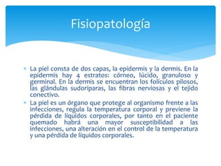  La piel consta de dos capas, la epidermis y la dermis. En la
epidermis hay 4 estratos: córneo, lúcido, granuloso y
germinal. En la dermis se encuentran los folículos pilosos,
las glándulas sudoríparas, las fibras nerviosas y el tejido
conectivo.
 La piel es un órgano que protege al organismo frente a las
infecciones, regula la temperatura corporal y previene la
pérdida de líquidos corporales, por tanto en el paciente
quemado habrá una mayor susceptibilidad a las
infecciones, una alteración en el control de la temperatura
y una pérdida de líquidos corporales.
Fisiopatología
 