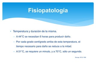 • Temperatura y duración de la misma.
– A 44°C se necesitan 6 horas para producir daño.
– Por cada grado centígrado arriba de esta temperatura, el
tiempo necesario para daño se reduce a la mitad.
– A 51°C, se requiere un minuto, y a 70°C, sólo un segundo.
Strange. APLS 1998
Fisiopatología
 