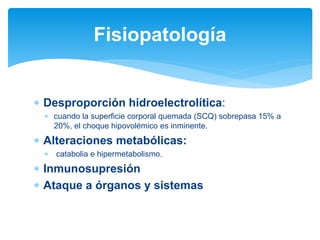  Desproporción hidroelectrolítica:
 cuando la superficie corporal quemada (SCQ) sobrepasa 15% a
20%, el choque hipovolémico es inminente.
 Alteraciones metabólicas:
 catabolia e hipermetabolismo.
 Inmunosupresión
 Ataque a órganos y sistemas
Fisiopatología
 
