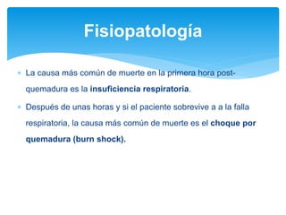  La causa más común de muerte en la primera hora post-
quemadura es la insuficiencia respiratoria.
 Después de unas horas y si el paciente sobrevive a a la falla
respiratoria, la causa más común de muerte es el choque por
quemadura (burn shock).
Fisiopatología
 