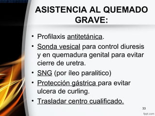 • Profilaxis antitetánica.
• Sonda vesical para control diuresis
y en quemadura genital para evitar
cierre de uretra.
• SNG (por íleo paralitico)
• Protección gástrica para evitar
ulcera de curling.
• Trasladar centro cualificado.
33
ASISTENCIA AL QUEMADO
GRAVE:
 