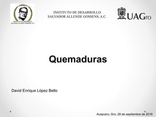 INSTITUTO DE DESARROLLO
SALVADOR ALLENDE GOSSENS, A.C.
Quemaduras
Acapulco, Gro. 28 de septiembre de 2016
David Enrique López Bello
 