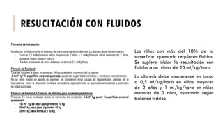 RESUCITACIÓN CON FLUIDOS
Los niños con más del 10% de la
superficie quemada requieren fluidos.
Se sugiere iniciar la resucitación con
fluidos a un ritmo de 20 ml/kg/hora.
La diuresis debe mantenerse en torno
a 0,5 ml/kg/hora en niños mayores
de 2 años y 1 ml/kg/hora en niños
menores de 2 años, ajustando según
balance hídrico
 