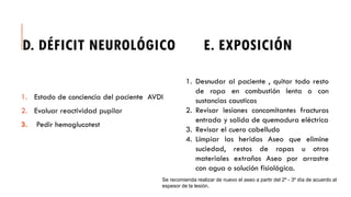 D. DÉFICIT NEUROLÓGICO E. EXPOSICIÓN
1. Estado de conciencia del paciente AVDI
2. Evaluar reactividad pupilar
3. Pedir hemoglucotest
1. Desnudar al paciente , quitar todo resto
de ropa en combustión lenta o con
sustancias causticas
2. Revisar lesiones concomitantes fracturas
entrada y salida de quemadura eléctrica
3. Revisar el cuero cabelludo
4. Limpiar las heridas Aseo que elimine
suciedad, restos de ropas u otros
materiales extraños Aseo por arrastre
con agua o solución fisiológica.
Se recomienda realizar de nuevo el aseo a partir del 2º - 3º día de acuerdo al
espesor de la lesión.
 