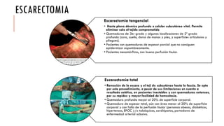 ESCARECTOMIA
Escarectomia tangencial
• Hasta plano dérmico profundo o celular subcutáneo vital. Permite
eliminar solo el tejido comprometido
• Quemaduras de 3er grado y algunas localizaciones de 2º grado
profundo (cara, cuello, dorso de manos y pies, y superficies articulares y
pliegues).
• Pacientes con quemaduras de espesor parcial que no consiguen
epidermizar espontáneamente.
• Pacientes mesomórficos, con buena perfusión tisular.
Escarectomia total
• Remoción de la escara y el teji do subcutáneo hasta la fascia. Se opta
por este procedimiento, a pesar de sus limitaciones en cuanto a
resultado estético, en pacientes inestables y con quemaduras extensas,
por su rapidez y mayor facilidad de hemostasia.
• Quemadura profunda mayor al 20% de superficie corporal.
• Quemadura de espesor total, aún con área menor al 20% de superficie
corporal y con falla de la perfusión tisular (personas obesas, diabéticos,
hipertensos, EPOC y/o tabáquicos, cardiópatas, portadores de
enfermedad arterial oclusiva.
 