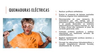 QUEMADURAS ELÉCTRICAS 1. Realizar profilaxis antitetánica
2. Evaluar la presencia de lesiones asociadas
(fracturas, órganos intra abdominales)
3. Descompresión en caso necesario. En
quemaduras por alto voltaje, aún sin
quemadura cutánea profunda circunferencia
l, se puede desarrollar un síndrome
compartimental por edema muscular, ya que
el hueso ofrece alta resistencia al paso de
corriente generando calor.
4. Controlar arritmias cardíacas y realizar
seguimiento con mediciones seriadas de
creatinfosfokinasa .
5. Realizar monitorización cardiaca (enzimas y
ECG) por 24 horas.
6. Corregir las alteraciones hidroelectrolíticas y
manejar mioglobinuria (diuresis forzada,
alcalinización de la orina).
 