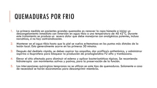 QUEMADURAS POR FRIO
1. La primera medida en pacientes grandes quemados es remover la ropa húmeda e iniciar un
descongelamiento inmediato con inmersión en agua tibia a una temperatura de 40 42°C. Durante
este tratamiento se produce un severo dolor que debe manejarse con analgésicos potentes, incluso
narcóticos, si no hay contraindicación.
2. Mantener en el agua tibia hasta que la piel se vuelva eritematosa en los puntos más distales de la
lesión local. Esto generalmente ocurre en los primeros 30 minutos.
3. Después del deshielo rápido, se deben aspirar las ampollas, dar profilaxis antitetánica, y administrar
aspirina o ibuprofeno para bloquear la producción de prostaglandina F2 alfa y tromboxano.
4. Elevar el sitio afectado para disminuir el edema y aplicar bacteriostáticos tópicos. Se recomienda
hidroterapia con movimientos activos y pasivos, para la preservación de la función.
5. Las intervenciones quirúrgicas tempranas no se utilizan en este tipo de quemaduras. Solamente e caso
de necesidad se harán escarotomías para descomprimir miembros.
 