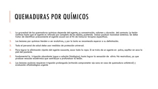 QUEMADURAS POR QUÍMICOS
1. La gravedad de las quemaduras químicas depende del agente, su concentración, volumen y duración del contacto. La lesión
continúa hasta que el agente es retirado por completo de los tejidos, pudiendo incluso producir toxicidad sistémica. Se debe
tratar de identificar precozmente el agente causal con el fin de instaurar terapias específicas.
2. Las lesiones por químicos tienden a ser evolutivas, y por lo tanto se recomienda esperar a su delimitación.
3. Todo el personal de salud debe usar medidas de protección universal.
4. Para lograr la eliminación rápida del agente causante, sacar toda la ropa. Si se trata de un agente en polvo, cepillar en seco la
piel del paciente.
5. fundamental la irrigación abundante (agua o solución fisiológica), hasta lograr la sensación de alivio. No neutralizar, ya que
produce reacción exotérmica que contribuye a profundizar la lesión.
6. Las lesiones oculares requieren irrigación prolongada (evitando comprometer ojo sano en caso de quemadura unilateral) y
evaluación oftalmológica urgente
 