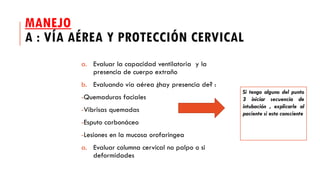 MANEJO
A : VÍA AÉREA Y PROTECCIÓN CERVICAL
a. Evaluar la capacidad ventilatoria y la
presencia de cuerpo extraño
b. Evaluando vía aérea ¿hay presencia de? :
-Quemaduras faciales
-Vibrisas quemadas
-Esputo carbonáceo
-Lesiones en la mucosa orofaringea
a. Evaluar columna cervical no palpo o si
deformidades
Si tengo alguno del punto
3 iniciar secuencia de
intubación , explicarle al
paciente si esta consciente
 