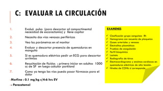C: EVALUAR LA CIRCULACIÓN
1. Evaluó pulso (para descartar sd compartimental
necesidad de escarectomia) y llene capilar
2. Necesito dos vías venosas periféricas
3. Veo los parámetros en el monitor
4. Evaluar y descartar presencia de quemaduras en
manguito
5. Si es quemadura eléctrica pedir un ECG para descartar
arritmias
6. Resucitación de fluidos : primero iniciar en adultos 1000
cc de SF en luego calcular parkland
7. Como ya tengo las vías puedo pasar fármacos para el
dolor
-Morfina : 0.1 mg/kg c/4-6 hrs EV
-- Paracetamol
EXAMENES
✓ Clasificación grupo sanguíneo Rh
✓ Hemograma con recuento de plaquetas
✓ Gases arteriales y venosos
✓ Electrolitos plasmáticos
✓ Pruebas de coagulación
✓ Perfil bioquímico
✓ Lactato
✓ Radiografía de tórax
✓ Electrocardiograma y enzimas cardiacas en
quemaduras eléctricas de alta tensión.
✓ Niveles de COHb si corresponde.
 