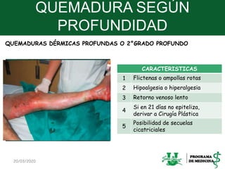 QUEMADURA SEGÚN
PROFUNDIDAD
CARACTERISTICAS
1 Flictenas o ampollas rotas
2 Hipoalgesia o hiperalgesia
3 Retorno venoso lento
4
Si en 21 días no epiteliza,
derivar a Cirugía Plástica
5
Posibilidad de secuelas
cicatriciales
20/03/2020 13
QUEMADURAS DÉRMICAS PROFUNDAS O 2°GRADO PROFUNDO
 