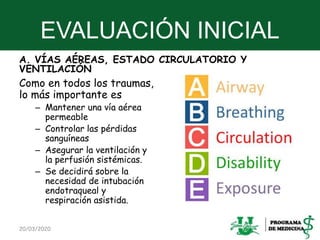 EVALUACIÓN INICIAL
A. VÍAS AÉREAS, ESTADO CIRCULATORIO Y
VENTILACIÓN
Como en todos los traumas,
lo más importante es
– Mantener una vía aérea
permeable
– Controlar las pérdidas
sanguíneas
– Asegurar la ventilación y
la perfusión sistémicas.
– Se decidirá sobre la
necesidad de intubación
endotraqueal y
respiración asistida.
20/03/2020 21
 