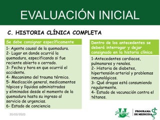 EVALUACIÓN INICIAL
C. HISTORIA CLÍNICA COMPLETA
20/03/2020 23
Se debe consignar específicamente
1- Agente causal de la quemadura.
2- Lugar en donde ocurrió la
quemadura, especificando si fue
reciente abierto o cerrado.
3- Fecha y hora en que ocurrió el
accidente.
4- Mecanismo del trauma térmico.
5- Medicación general, medicamentos
tópicos y líquidos administrados
y eliminados desde el momento de la
quemadura hasta su ingreso al
servicio de urgencias.
6- Estado de conciencia
Dentro de los antecedentes se
deberá interrogar y dejar
consignado en la historia clínica
1-Antecedentes cardiacos,
pulmonares y renales.
2- Historia de diabetes,
hipertensión arterial y problemas
inmunológicos.
3- Qué drogas está consumiendo
regularmente.
4- Estado de vacunación contra el
tétanos.
 