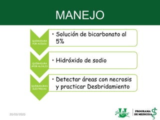 MANEJO
20/03/2020 28
QUEMADURA
POR ACIDOS
• Solución de bicarbonato al
5%
QUEMADURA
APOR ALCALIS
• Hidróxido de sodio
QUEMADURAS
ELECTRICAS
• Detectar áreas con necrosis
y practicar Desbridamiento
 