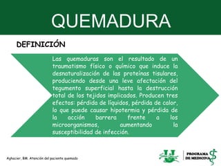 QUEMADURA
4
DEFINICIÓN
Las quemaduras son el resultado de un
traumatismo físico o químico que induce la
desnaturalización de las proteínas tisulares,
produciendo desde una leve afectación del
tegumento superficial hasta la destrucción
total de los tejidos implicados. Producen tres
efectos: pérdida de líquidos, pérdida de calor,
lo que puede causar hipotermia y pérdida de
la acción barrera frente a los
microorganismos, aumentando la
susceptibilidad de infección.
Aghacier, BM. Atención del paciente quemado
 