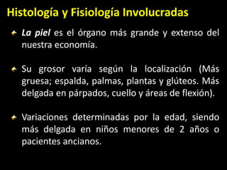 Histología y Fisiología Involucradas
La piel es el órgano más grande y extenso del
nuestra economía.
Su grosor varía según la localización (Más
gruesa; espalda, palmas, plantas y glúteos. Más
delgada en párpados, cuello y áreas de flexión).
Variaciones determinadas por la edad, siendo
más delgada en niños menores de 2 años o
pacientes ancianos.
 