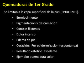 Quemaduras de 1er Grado
Se limitan a la capa superficial de la piel (EPIDERMIS).
• Enrojecimiento
• Pigmentación y descamación
• Con/sin flictenas
• Dolor intenso
• Edema de piel
• Curación: Por epidermización (espontánea)
• Resultado estético: excelente
• Ejemplo: quemadura solar
 