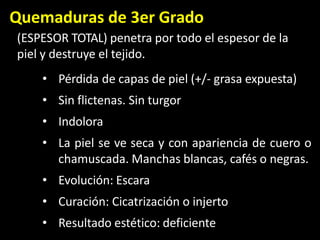 Quemaduras de 3er Grado
(ESPESOR TOTAL) penetra por todo el espesor de la
piel y destruye el tejido.
• Pérdida de capas de piel (+/- grasa expuesta)
• Sin flictenas. Sin turgor
• Indolora
• La piel se ve seca y con apariencia de cuero o
chamuscada. Manchas blancas, cafés o negras.
• Evolución: Escara
• Curación: Cicatrización o injerto
• Resultado estético: deficiente
 