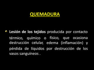 QUEMADURA
Lesión de los tejidos producida por contacto
térmico, químico o
destrucción celular,
físico, que ocasiona
edema (inflamación) y
pérdida de líquidos por destrucción de los
vasos sanguíneos .
 