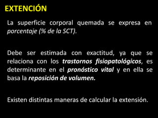 EXTENCIÓN
La superficie corporal quemada se expresa en
porcentaje (% de la SCT).
Debe ser estimada con exactitud, ya que se
relaciona con los trastornos fisiopatológicos, es
determinante en el pronóstico vital y en ella se
basa la reposición de volumen.
Existen distintas maneras de calcular la extensión.
 