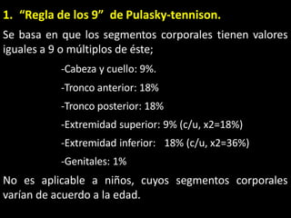 1. “Regla de los 9” de Pulasky-tennison.
Se basa en que los segmentos corporales tienen valores
iguales a 9 o múltiplos de éste;
-Cabeza y cuello: 9%.
-Tronco anterior: 18%
-Tronco posterior: 18%
-Extremidad superior: 9% (c/u, x2=18%)
-Extremidad inferior: 18% (c/u, x2=36%)
-Genitales: 1%
No es aplicable a niños, cuyos segmentos corporales
varían de acuerdo a la edad.
 