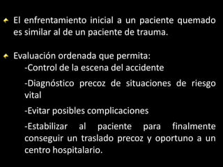 El enfrentamiento inicial a un paciente quemado
es similar al de un paciente de trauma.
Evaluación ordenada que permita:
-Control de la escena del accidente
-Diagnóstico precoz de situaciones de riesgo
vital
-Evitar posibles complicaciones
-Estabilizar al paciente para finalmente
conseguir un traslado precoz y oportuno a un
centro hospitalario.
 