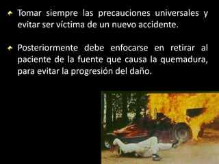 Tomar siempre las precauciones universales y
evitar ser víctima de un nuevo accidente.
Posteriormente debe enfocarse en retirar al
paciente de la fuente que causa la quemadura,
para evitar la progresión del daño.
 