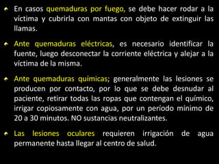 En casos quemaduras por fuego, se debe hacer rodar a la
víctima y cubrirla con mantas con objeto de extinguir las
llamas.
Ante quemaduras eléctricas, es necesario identificar la
fuente, luego desconectar la corriente eléctrica y alejar a la
víctima de la misma.
Ante quemaduras químicas; generalmente las lesiones se
producen por contacto, por lo que se debe desnudar al
paciente, retirar todas las ropas que contengan el químico,
irrigar copiosamente con agua, por un período mínimo de
20 a 30 minutos. NO sustancias neutralizantes.
Las lesiones oculares requieren irrigación de agua
permanente hasta llegar al centro de salud.
 