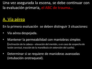 Una vez asegurada la escena, se debe continuar con
la evaluación primaria, el ABC de trauma…
A. Vía aérea
En la primera evaluación se deben distinguir 3 situaciones:
• Vía aérea despejada.
• Mantener la permeabilidad con maniobras simples
(inclinación de la cabeza – elevación del mentón, o en caso de sospecha de
lesión cervical, tracción de la mandíbula sin extensión del cuello).
• Determinar si se requiere de maniobras avanzadas
(intubación orotraqueal).
 