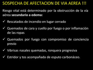 SOSPECHA DE AFECTACION DE VIA AEREA !!!
Riesgo vital está determinado por la obstrucción de la vía
aérea secundario a edema:
 Rescatados de incendio en lugar cerrado
 Quemados de cara y cuello por fuego o por inflamación
de las ropas
 Quemados por fuego con compromiso de conciencia
previo
 Vibrisas nasales quemadas, ronquera progresiva
 Estridor y tos acompañada de esputo carbonáceo.
 